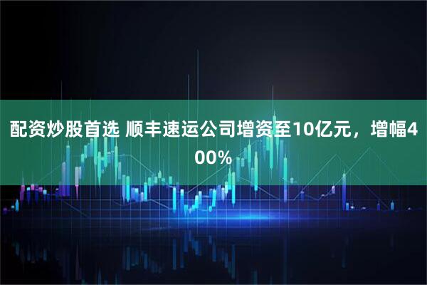 配资炒股首选 顺丰速运公司增资至10亿元，增幅400%
