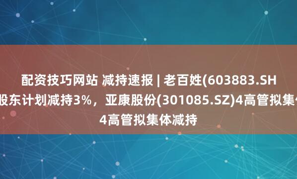 配资技巧网站 减持速报 | 老百姓(603883.SH)控股股东计划减持3%，亚康股份(301085.SZ)4高管拟集体减持