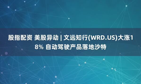 股指配资 美股异动 | 文远知行(WRD.US)大涨18% 自动驾驶产品落地沙特