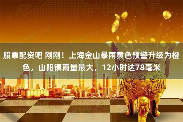 股票配资吧 刚刚！上海金山暴雨黄色预警升级为橙色，山阳镇雨量最大，12小时达78毫米