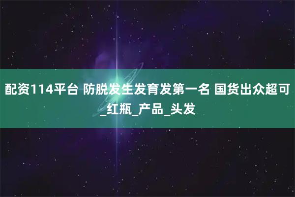 配资114平台 防脱发生发育发第一名 国货出众超可_红瓶_产品_头发
