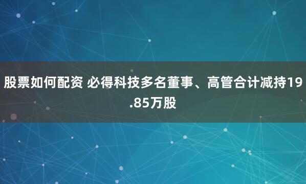 股票如何配资 必得科技多名董事、高管合计减持19.85万股