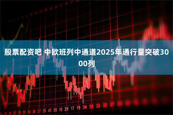 股票配资吧 中欧班列中通道2025年通行量突破3000列
